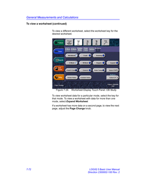 Page 322General Measurements and Calculations
7-72 LOGIQ 5 Basic User Manual
Direction 2300002-100 Rev. 2
To view a worksheet (continued)
To view a different worksheet, select the worksheet key for the 
desired worksheet. 
 Figure 7-34. Worksheet Display Touch Panel: OB Study
To view worksheet data for a particular mode, select the key for 
that mode. To view a worksheet with data for more than one 
mode, select Expand Worksheet.
If a worksheet has more data on a second page, to view the next 
page, adjust the...