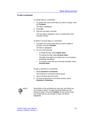 Page 323Mode Measurements
LOGIQ 5 Basic User Manual 7-73
Direction 2300002-100 Rev. 2
To edit a worksheet
To change data on a worksheet:
1.  To position the cursor at the field you want to change, move 
the Trackball.
The field is highlighted.
2. Press Set.
3.  Type the new data in the field.
The new data is displayed in blue to indicate that it was 
manually entered.
To delete or exclude data on a worksheet:
1.  To position the cursor at the field you want to delete or 
exclude, move the Trackball.
The field is...