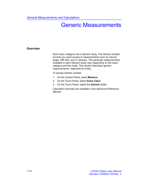 Page 324General Measurements and Calculations
7-74 LOGIQ 5 Basic User Manual
Direction 2300002-100 Rev. 2
Generic Measurements
Overview
Each exam category has a Generic study. The Generic studies 
provide you quick access to measurements such as volume, 
angle, A/B ratio, and % stenosis. The particular measurements 
available in each Generic study vary, depending on the exam 
category and the mode. This section describes generic 
measurements, organized by mode.
To access Generic studies:
1.  On the Control...