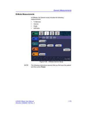 Page 325Generic Measurements
LOGIQ 5 Basic User Manual 7-75
Direction 2300002-100 Rev. 2
B-Mode Measurements
In B-Mode, the Generic study includes the following 
measurements:
• % Stenosis
• Volume
• Angle
• A/B Ratio
 Figure 7-35. B-Mode Generic Study
NOTE:  The following instructions assume that you first scan the patient 
and then press Freeze. 