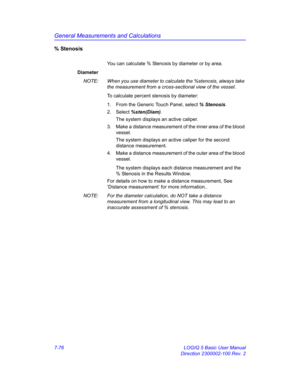 Page 326General Measurements and Calculations
7-76 LOGIQ 5 Basic User Manual
Direction 2300002-100 Rev. 2
% Stenosis
You can calculate % Stenosis by diameter or by area.
Diameter
NOTE:  When you use diameter to calculate the %stenosis, always take 
the measurement from a cross-sectional view of the vessel.
To calculate percent stenosis by diameter:
1.  From the Generic Touch Panel, select % Stenosis. 
2. Select %sten(Diam).
The system displays an active caliper.
3.  Make a distance measurement of the inner area...