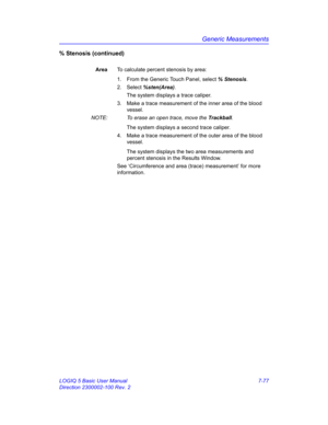 Page 327Generic Measurements
LOGIQ 5 Basic User Manual 7-77
Direction 2300002-100 Rev. 2
% Stenosis (continued)
AreaTo calculate percent stenosis by area:
1.  From the Generic Touch Panel, select % Stenosis. 
2. Select %sten(Area).
The system displays a trace caliper.
3.  Make a trace measurement of the inner area of the blood 
vessel.
NOTE:  To erase an open trace, move the Trackball.
The system displays a second trace caliper. 
4.  Make a trace measurement of the outer area of the blood 
vessel.
The system...