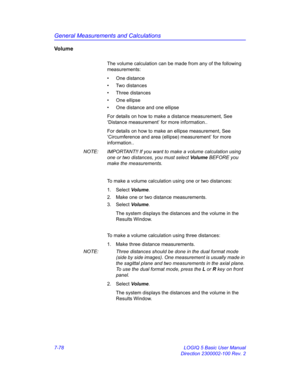 Page 328General Measurements and Calculations
7-78 LOGIQ 5 Basic User Manual
Direction 2300002-100 Rev. 2
Vo l u m e
The volume calculation can be made from any of the following 
measurements: 
• One distance
• Two distances
• Three distances
• One ellipse
•  One distance and one ellipse
For details on how to make a distance measurement, See 
‘Distance measurement’ for more information..
For details on how to make an ellipse measurement, See 
‘Circumference and area (ellipse) measurement’ for more...