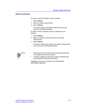 Page 329Generic Measurements
LOGIQ 5 Basic User Manual 7-79
Direction 2300002-100 Rev. 2
Volume (continued)
To make a volume calculation using one ellipse: 
1. Select Volume.
2.  Make one ellipse measurement.
3. Select Volume.
The system displays the ellipse measurement and the 
volume in the Results Window.
To make a volume calculation using one ellipse and one 
distance: 
1. Select Volume.
2.  Make one distance measurement and one ellipse 
measurement.
3. Select Volume.
The system displays the distance and...