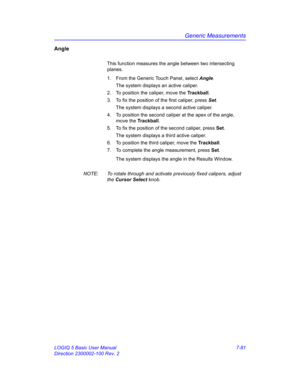 Page 331Generic Measurements
LOGIQ 5 Basic User Manual 7-81
Direction 2300002-100 Rev. 2
Angle
This function measures the angle between two intersecting 
planes.
1.  From the Generic Touch Panel, select Angle. 
The system displays an active caliper. 
2.  To position the caliper, move the Trackball.
3.  To fix the position of the first caliper, press Set.
The system displays a second active caliper.
4.  To position the second caliper at the apex of the angle, 
move the Trackball.
5.  To fix the position of the...