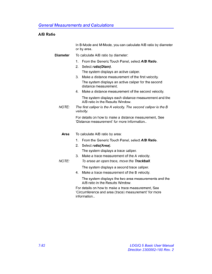 Page 332General Measurements and Calculations
7-82 LOGIQ 5 Basic User Manual
Direction 2300002-100 Rev. 2
A/B Ratio
In B-Mode and M-Mode, you can calculate A/B ratio by diameter 
or by area.
DiameterTo calculate A/B ratio by diameter:
1.  From the Generic Touch Panel, select A/B Ratio. 
2. Select ratio(Diam). 
The system displays an active caliper.
3.  Make a distance measurement of the first velocity. 
The system displays an active caliper for the second 
distance measurement.
4.  Make a distance measurement of...