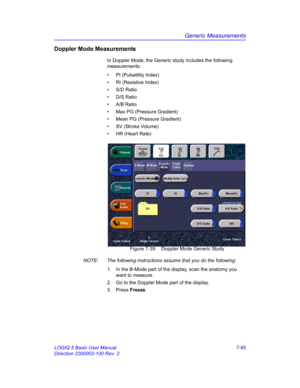 Page 335Generic Measurements
LOGIQ 5 Basic User Manual 7-85
Direction 2300002-100 Rev. 2
Doppler Mode Measurements
In Doppler Mode, the Generic study includes the following 
measurements:
•  PI (Pulsatility Index)
•  RI (Resistive Index)
• S/D Ratio
• D/S Ratio
• A/B Ratio
•  Max PG (Pressure Gradient)
•  Mean PG (Pressure Gradient)
•  SV (Stroke Volume)
•  HR (Heart Rate)
 Figure 7-39. Doppler Mode Generic Study
NOTE:  The following instructions assume that you do the following:
1.  In the B-Mode part of the...