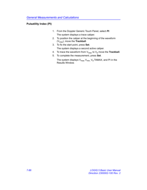 Page 336General Measurements and Calculations
7-86 LOGIQ 5 Basic User Manual
Direction 2300002-100 Rev. 2
Pulsatility Index (PI)
1.  From the Doppler Generic Touch Panel, select PI. 
The system displays a trace caliper.
2.  To position the caliper at the beginning of the waveform 
(V
max), move the Trackball.
3.  To fix the start point, press Set.
The system displays a second active caliper.
4.  To trace the waveform from V
max to Vd move the Trackball.
5.  To complete the measurement, press Set.
The system...