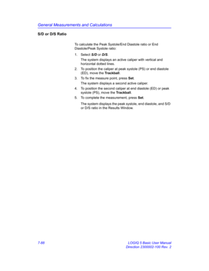 Page 338General Measurements and Calculations
7-88 LOGIQ 5 Basic User Manual
Direction 2300002-100 Rev. 2
S/D or D/S Ratio
To calculate the Peak Systole/End Diastole ratio or End 
Diastole/Peak Systole ratio:
1. Select S/D or D/S. 
The system displays an active caliper with vertical and 
horizontal dotted lines.
2.  To position the caliper at peak systole (PS) or end diastole 
(ED), move the Trackball.
3.  To fix the measure point, press Set.
The system displays a second active caliper.
4.  To position the...