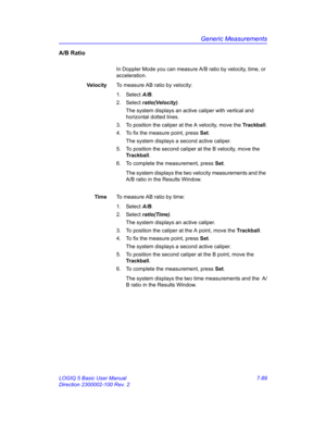 Page 339Generic Measurements
LOGIQ 5 Basic User Manual 7-89
Direction 2300002-100 Rev. 2
A/B Ratio
In Doppler Mode you can measure A/B ratio by velocity, time, or 
acceleration.
Ve l o c i tyTo measure AB ratio by velocity:
1. Select A/B. 
2. Select ratio(Velocity). 
The system displays an active caliper with vertical and 
horizontal dotted lines.
3.  To position the caliper at the A velocity, move the Trackball.
4.  To fix the measure point, press Set.
The system displays a second active caliper.
5.  To...