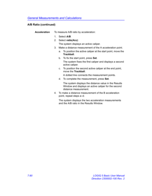 Page 340General Measurements and Calculations
7-90 LOGIQ 5 Basic User Manual
Direction 2300002-100 Rev. 2
A/B Ratio (continued)
AccelerationTo measure A/B ratio by acceleration:
1. Select A/B. 
2. Select ratio(Acc). 
The system displays an active caliper.
3.  Make a distance measurement of the A acceleration point. 
a.  To position the active caliper at the start point, move the 
Trackball.
b.  To fix the start point, press Set.
The system fixes the first caliper and displays a second 
active caliper.
c.  To...