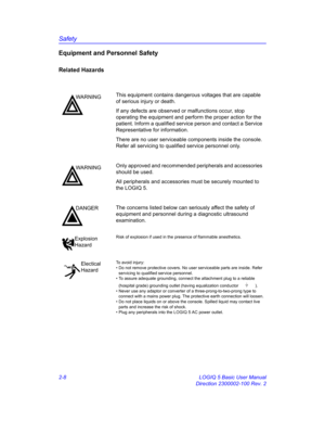 Page 36Safety
2-8 LOGIQ 5 Basic User Manual
Direction 2300002-100 Rev. 2
Equipment and Personnel Safety
Related Hazards 
WARNINGThis equipment contains dangerous voltages that are capable 
of serious injury or death.
If any defects are observed or malfunctions occur, stop 
operating the equipment and perform the proper action for the 
patient. Inform a qualified service person and contact a Service 
Representative for information.
There are no user serviceable components inside the console. 
Refer all servicing...