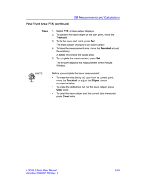 Page 391OB Measurements and Calculations
LOGIQ 5 Basic User Manual 9-25
Direction 2300002-100 Rev. 2
Fetal Trunk Area (FTA) (continued)
Trace1. Select FTA; a trace caliper displays.
2.  To position the trace caliper at the start point, move the 
Trackball.
3.  To fix the trace start point, press Set.
The trace caliper changes to an active caliper.
4.  To trace the measurement area, move the Trackball around 
the anatomy.
A dotted line shows the traced area.
5.  To complete the measurement, press Set.
The system...