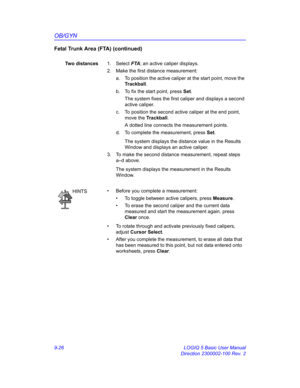 Page 392OB/GYN
9-26 LOGIQ 5 Basic User Manual
Direction 2300002-100 Rev. 2
Fetal Trunk Area (FTA) (continued)
Two distances1. Select FTA; an active caliper displays.
2.  Make the first distance measurement:
a.  To position the active caliper at the start point, move the 
Trackball.
b.  To fix the start point, press Set.
The system fixes the first caliper and displays a second 
active caliper.
c.  To position the second active caliper at the end point, 
move the Trackball.
A dotted line connects the measurement...