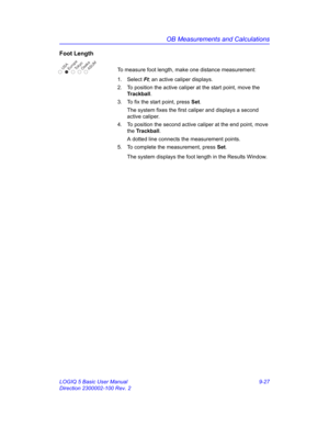 Page 393OB Measurements and Calculations
LOGIQ 5 Basic User Manual 9-27
Direction 2300002-100 Rev. 2
Foot Length 
To measure foot length, make one distance measurement:
1. Select Ft; an active caliper displays.
2.  To position the active caliper at the start point, move the 
Trackball.
3.  To fix the start point, press Set.
The system fixes the first caliper and displays a second 
active caliper.
4.  To position the second active caliper at the end point, move 
the Trackball.
A dotted line connects the...