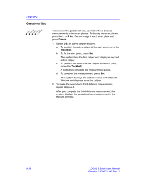 Page 394OB/GYN
9-28 LOGIQ 5 Basic User Manual
Direction 2300002-100 Rev. 2
Gestational Sac
To calculate the gestational sac, you make three distance 
measurements in two scan planes. To display two scan planes, 
press the L or R key. Get an image in each scan plane and 
press Freeze. 
1. Select GS; an active caliper displays. 
a.  To position the active caliper at the start point, move the 
Trackball.
b.  To fix the start point, press Set.
The system fixes the first caliper and displays a second 
active...