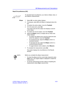 Page 395OB Measurements and Calculations
LOGIQ 5 Basic User Manual 9-29
Direction 2300002-100 Rev. 2
Head Circumference (HC)
To calculate head circumference, you make an ellipse, trace, or 
two distance measurements.
Ellipse1. Select HC; an active caliper displays.
2.  If necessary, select HC until Ellipse is displayed above the 
key.
3.  To position the active caliper, move the Trackball.
4.  To fix the start point, press Set.
The system fixes the first caliper and displays a second 
active caliper.
5.  To...