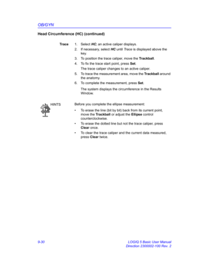 Page 396OB/GYN
9-30 LOGIQ 5 Basic User Manual
Direction 2300002-100 Rev. 2
Head Circumference (HC) (continued)
Trace1. Select HC; an active caliper displays.
2.  If necessary, select HC until Trace is displayed above the 
key.
3.  To position the trace caliper, move the Trackball.
4.  To fix the trace start point, press Set.
The trace caliper changes to an active caliper.
5.  To trace the measurement area, move the Trackball around 
the anatomy.
6.  To complete the measurement, press Set.
The system displays the...