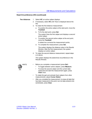 Page 397OB Measurements and Calculations
LOGIQ 5 Basic User Manual 9-31
Direction 2300002-100 Rev. 2
Head Circumference (HC) (continued)
Two distances1. Select HC; an active caliper displays.
2.  If necessary, select HC until Trace is displayed above the 
key.
3.  To make the first distance measurement:
a.  To position the active caliper at the start point, move the 
Trackball.
b.  To fix the start point, press Set.
The system fixes the first caliper and displays a second 
active caliper.
c.  To position the...