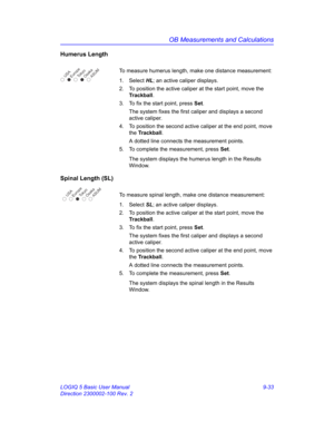 Page 399OB Measurements and Calculations
LOGIQ 5 Basic User Manual 9-33
Direction 2300002-100 Rev. 2
Humerus Length
To measure humerus length, make one distance measurement:
1. Select HL; an active caliper displays.
2.  To position the active caliper at the start point, move the 
Trackball.
3.  To fix the start point, press Set.
The system fixes the first caliper and displays a second 
active caliper.
4.  To position the second active caliper at the end point, move 
the Trackball.
A dotted line connects the...