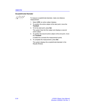 Page 400OB/GYN
9-34 LOGIQ 5 Basic User Manual
Direction 2300002-100 Rev. 2
Occipitofrontal Diameter
To measure occipitofrontal diameter, make one distance 
measurement:
1. Select OFD; an active caliper displays.
2.  To position the active caliper at the start point, move the 
Trackball.
3.  To fix the start point, press Set.
The system fixes the first caliper and displays a second 
active caliper.
4.  To position the second active caliper at the end point, move 
the Trackball.
A dotted line connects the...