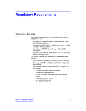 Page 5LOGIQ 5 Basic User Manual i-5
Direction 2300002-100 Rev. 2
Regulatory Requirements
Conformance Standards
The following classifications are in accordance with the IEC/
EN 60601-1:6.8.1:
• According to 93/42/EEC Medical Device Directive, this is 
Class IIa Medical Device.
• According to IEC/EN 60601-1, Equipment is Class I, Type B 
with BF or CF Applied Parts.
• According to CISPR 11, this is Group 1, Class A ISM 
Equipment.
• According to IEC 60529, the footswitch rate IPx8 is suitable 
for use in...