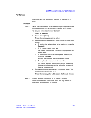 Page 401OB Measurements and Calculations
LOGIQ 5 Basic User Manual 9-35
Direction 2300002-100 Rev. 2
% Stenosis 
In B-Mode, you can calculate % Stenosis by diameter or by 
area.
Diameter
NOTE:  When you use diameter to calculate the %stenosis, always take 
the measurement from a cross-sectional view of the vessel.
To calculate percent stenosis by diameter:
1. Select % Stenosis. 
2. Select %sten(Diam).
The system displays an active caliper.
3.  Make a distance measurement of the inner area of the blood 
vessel:...