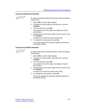 Page 403OB Measurements and Calculations
LOGIQ 5 Basic User Manual 9-37
Direction 2300002-100 Rev. 2
Transverse Abdominal Diameter
To measure transverse abdominal diameter, make one distance 
measurement:
1. Select TA D; an active caliper displays.
2.  To position the active caliper at the start point, move the 
Trackball.
3.  To fix the start point, press Set.
The system fixes the first caliper and displays a second 
active caliper.
4.  To position the second active caliper at the end point, move 
the...