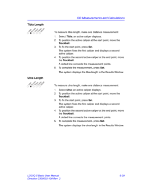 Page 405OB Measurements and Calculations
LOGIQ 5 Basic User Manual 9-39
Direction 2300002-100 Rev. 2
Tibia Length
To measure tibia length, make one distance measurement:
1. Select Tibia; an active caliper displays.
2.  To position the active caliper at the start point, move the 
Trackball.
3.  To fix the start point, press Set.
The system fixes the first caliper and displays a second 
active caliper.
4.  To position the second active caliper at the end point, move 
the Trackball.
A dotted line connects the...