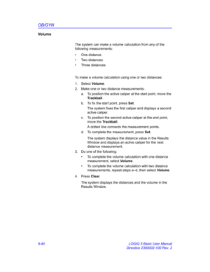 Page 406OB/GYN
9-40 LOGIQ 5 Basic User Manual
Direction 2300002-100 Rev. 2
Vo l u m e
The system can make a volume calculation from any of the 
following measurements: 
• One distance
• Two distances
• Three distances
To make a volume calculation using one or two distances: 
1. Select Volume.
2.  Make one or two distance measurements:
a.  To position the active caliper at the start point, move the 
Trackball.
b.  To fix the start point, press Set.
The system fixes the first caliper and displays a second 
active...