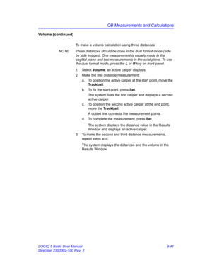 Page 407OB Measurements and Calculations
LOGIQ 5 Basic User Manual 9-41
Direction 2300002-100 Rev. 2
Volume (continued)
To make a volume calculation using three distances:
NOTE:  Three distances should be done in the dual format mode (side 
by side images). One measurement is usually made in the 
sagittal plane and two measurements in the axial plane. To use 
the dual format mode, press the L or R key on front panel.
1. Select Volume; an active caliper displays.
2.  Make the first distance measurement:
a.  To...