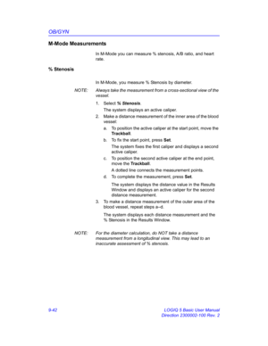 Page 408OB/GYN
9-42 LOGIQ 5 Basic User Manual
Direction 2300002-100 Rev. 2
M-Mode Measurements
In M-Mode you can measure % stenosis, A/B ratio, and heart 
rate.
% Stenosis 
In M-Mode, you measure % Stenosis by diameter.
NOTE:  Always take the measurement from a cross-sectional view of the 
vessel.
1. Select % Stenosis. 
The system displays an active caliper.
2.  Make a distance measurement of the inner area of the blood 
vessel:
a.  To position the active caliper at the start point, move the 
Trackball.
b.  To...