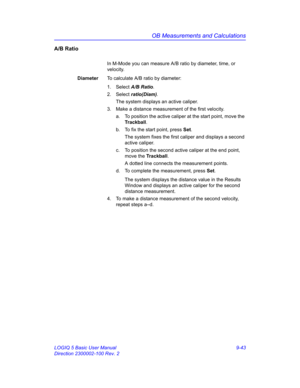 Page 409OB Measurements and Calculations
LOGIQ 5 Basic User Manual 9-43
Direction 2300002-100 Rev. 2
A/B Ratio
In M-Mode you can measure A/B ratio by diameter, time, or 
velocity.
DiameterTo calculate A/B ratio by diameter:
1. Select A/B Ratio. 
2. Select ratio(Diam). 
The system displays an active caliper.
3.  Make a distance measurement of the first velocity.
a.  To position the active caliper at the start point, move the 
Trackball.
b.  To fix the start point, press Set.
The system fixes the first caliper and...