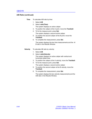 Page 410OB/GYN
9-44 LOGIQ 5 Basic User Manual
Direction 2300002-100 Rev. 2
A/B Ratio (continued)
TimeTo calculate A/B ratio by time:
1. Select A/B. 
2. Select ratio(Time). 
The system displays an active caliper.
3.  To position the caliper at the A point, move the Trackball.
4.  To fix the measure point, press Set.
The system displays a second active caliper.
5.  To position the second caliper at the B point, move the 
Trackball.
6.  To complete the measurement, press Set.
The system displays the two time...