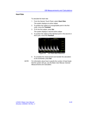 Page 411OB Measurements and Calculations
LOGIQ 5 Basic User Manual 9-45
Direction 2300002-100 Rev. 2
Heart Rate
To calculate the heart rate:
1.  From the Generic Touch Panel, select Heart Rate. 
The system displays an active caliper.
2.  To position the caliper at a recognizable point in the first 
cycle, move the Trackball.
3.  To fix the first caliper, press Set.
The system displays a second active caliper.
4.  To position the caliper at the identical point in the second or 
third cycle, move the Trackball....