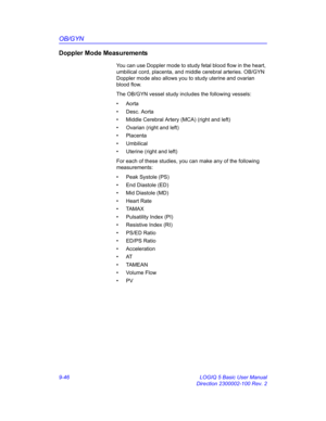 Page 412OB/GYN
9-46 LOGIQ 5 Basic User Manual
Direction 2300002-100 Rev. 2
Doppler Mode Measurements
You can use Doppler mode to study fetal blood flow in the heart, 
umbilical cord, placenta, and middle cerebral arteries. OB/GYN 
Doppler mode also allows you to study uterine and ovarian 
blood flow.
The OB/GYN vessel study includes the following vessels:
• Aorta
• Desc. Aorta
•  Middle Cerebral Artery (MCA) (right and left)
•  Ovarian (right and left)
• Placenta
• Umbilical
•  Uterine (right and left)
For each...