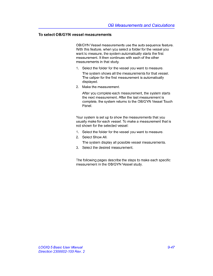 Page 413OB Measurements and Calculations
LOGIQ 5 Basic User Manual 9-47
Direction 2300002-100 Rev. 2
To select OB/GYN vessel measurements
OB/GYN Vessel measurements use the auto sequence feature. 
With this feature, when you select a folder for the vessel you 
want to measure, the system automatically starts the first 
measurement. It then continues with each of the other 
measurements in that study.
1.  Select the folder for the vessel you want to measure.
The system shows all the measurements for that vessel....