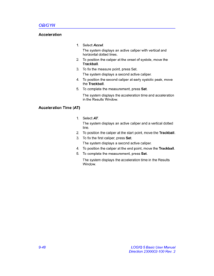 Page 414OB/GYN
9-48 LOGIQ 5 Basic User Manual
Direction 2300002-100 Rev. 2
Acceleration
1. Select Accel. 
The system displays an active caliper with vertical and 
horizontal dotted lines.
2.  To position the caliper at the onset of systole, move the 
Trackball.
3.  To fix the measure point, press Set.
The system displays a second active caliper.
4.  To position the second caliper at early systolic peak, move 
the Trackball.
5.  To complete the measurement, press Set.
The system displays the acceleration time and...