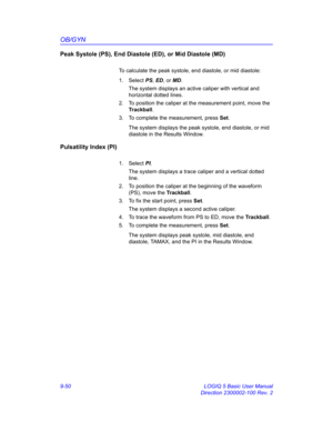 Page 416OB/GYN
9-50 LOGIQ 5 Basic User Manual
Direction 2300002-100 Rev. 2
Peak Systole (PS), End Diastole (ED), or Mid Diastole (MD)
To calculate the peak systole, end diastole, or mid diastole:
1. Select PS, ED, or MD. 
The system displays an active caliper with vertical and 
horizontal dotted lines.
2.  To position the caliper at the measurement point, move the 
Trackball.
3.  To complete the measurement, press Set.
The system displays the peak systole, end diastole, or mid 
diastole in the Results Window....