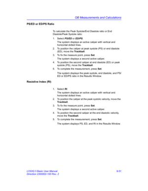 Page 417OB Measurements and Calculations
LOGIQ 5 Basic User Manual 9-51
Direction 2300002-100 Rev. 2
PS/ED or ED/PS Ratio
To calculate the Peak Systole/End Diastole ratio or End 
Diastole/Peak Systole ratio:
1. Select PS/ED or ED/PS. 
The system displays an active caliper with vertical and 
horizontal dotted lines.
2.  To position the caliper at peak systole (PS) or end diastole 
(ED), move the Trackball.
3.  To fix the measure point, press Set.
The system displays a second active caliper.
4.  To position the...