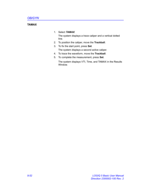 Page 418OB/GYN
9-52 LOGIQ 5 Basic User Manual
Direction 2300002-100 Rev. 2
TA M A X
1. Select TA M A X. 
The system displays a trace caliper and a vertical dotted 
line.
2.  To position the caliper, move the Trackball.
3.  To fix the start point, press Set.
The system displays a second active caliper.
4.  To trace the waveform, move the Trackball.
5.  To complete the measurement, press Set.
The system displays VTI, Time, and TAMAX in the Results 
Window.  