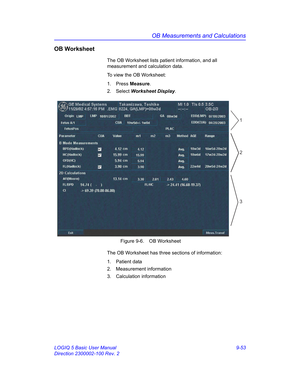 Page 419OB Measurements and Calculations
LOGIQ 5 Basic User Manual 9-53
Direction 2300002-100 Rev. 2
OB Worksheet
The OB Worksheet lists patient information, and all 
measurement and calculation data.
To view the OB Worksheet:
1. Press Measure.
2. Select Worksheet Display. 
 Figure 9-6. OB Worksheet
The OB Worksheet has three sections of information:
1. Patient data
2. Measurement information
3. Calculation information
2
3
1 