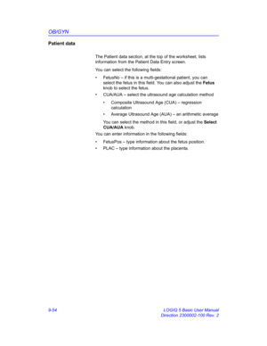 Page 420OB/GYN
9-54 LOGIQ 5 Basic User Manual
Direction 2300002-100 Rev. 2
Patient data
The Patient data section, at the top of the worksheet, lists 
information from the Patient Data Entry screen. 
You can select the following fields:
•  FetusNo – if this is a multi-gestational patient, you can 
select the fetus in this field. You can also adjust the Fetus 
knob to select the fetus.
•  CUA/AUA – select the ultrasound age calculation method
•  Composite Ultrasound Age (CUA) – regression 
calculation
•  Average...