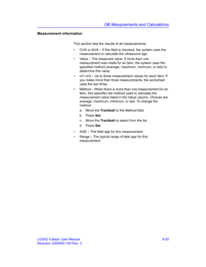 Page 421OB Measurements and Calculations
LOGIQ 5 Basic User Manual 9-55
Direction 2300002-100 Rev. 2
Measurement information
This section lists the results of all measurements. 
•  CUA or AUA – If this field is checked, the system uses the 
measurement to calculate the ultrasound age. 
•  Value – The measured value. If more than one 
measurement was made for an item, the system uses the 
specified method (average, maximum, minimum, or last) to 
determine this value.
•  m1–m3 – Up to three measurement values for...