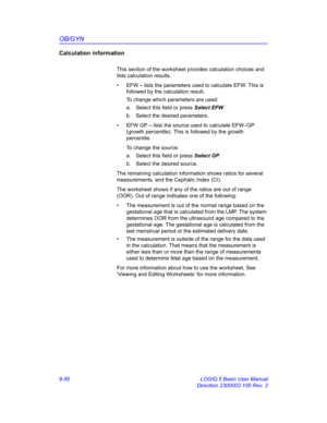 Page 422OB/GYN
9-56 LOGIQ 5 Basic User Manual
Direction 2300002-100 Rev. 2
Calculation information
This section of the worksheet provides calculation choices and 
lists calculation results.
•  EFW – lists the parameters used to calculate EFW. This is 
followed by the calculation result. 
To change which parameters are used:
a.  Select this field or press Select EFW.
b.  Select the desired parameters.
•  EFW GP – lists the source used to calculate EFW–GP 
(growth percentile). This is followed by the growth...