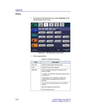 Page 424OB/GYN
9-58 LOGIQ 5 Basic User Manual
Direction 2300002-100 Rev. 2
Editing
•  To activate the Anatomical Survey, select Anatomy on the 
OB Worksheet Touch Panel.
 Figure 9-8. OB Worksheet Touch Panel
•  Fill the required field.
Table 9-3: Anatomical Survey
FieldDescription
Fetus Pos Indicate the fetal position within the uterus.
PLAC Identify the location of the placenta.
ANATOMY Enter the following information for each part of the 
anatomy imaged:
1. Imaged? : Check the box that you did image this part...