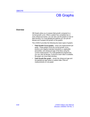 Page 426OB/GYN
9-60 LOGIQ 5 Basic User Manual
Direction 2300002-100 Rev. 2
OB Graphs
Overview
OB Graphs allow you to assess fetal growth compared to a 
normal growth curve. When a patient has completed two or 
more ultrasound exams, you can also use the graphs to look at 
fetal trending. For multi-gestational patients you can plot all 
fetuses and compare the growth on the graphs. 
The LOGIQ 5 provides the following two basic types of graphs:
• Fetal Growth Curve graphs – show one measurement per 
graph. These...