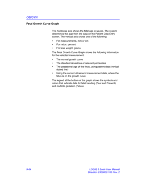 Page 430OB/GYN
9-64 LOGIQ 5 Basic User Manual
Direction 2300002-100 Rev. 2
Fetal Growth Curve Graph
The horizontal axis shows the fetal age in weeks. The system 
determines this age from the data on the Patient Data Entry 
screen. The vertical axis shows one of the following:
•  For measurements, mm or cm
•  For ratios, percent
•  For fetal weight, grams
The Fetal Growth Curve Graph shows the following information 
for the selected measurement:
•  The normal growth curve
•  The standard deviations or relevant...