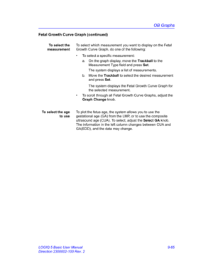 Page 431OB Graphs
LOGIQ 5 Basic User Manual 9-65
Direction 2300002-100 Rev. 2
Fetal Growth Curve Graph (continued)
To select the
measurementTo select which measurement you want to display on the Fetal 
Growth Curve Graph, do one of the following:
•  To select a specific measurement:
a.  On the graph display, move the Trackball to the 
Measurement Type field and press Set. 
The system displays a list of measurements.
b. Move the Trackball to select the desired measurement 
and press Set.
The system displays the...
