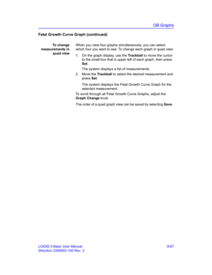 Page 433OB Graphs
LOGIQ 5 Basic User Manual 9-67
Direction 2300002-100 Rev. 2
Fetal Growth Curve Graph (continued)
To change
measurements in
quad viewWhen you view four graphs simultaneously, you can select 
which four you want to see. To change each graph in quad view:
1.  On the graph display, use the Trackball to move the cursor 
to the small box that is upper left of each graph, then press 
Set.
The system displays a list of measurements.
2. Move the Trackball to select the desired measurement and 
press...